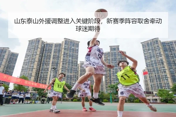 山东泰山外援调整进入关键阶段，新赛季阵容取舍牵动球迷期待