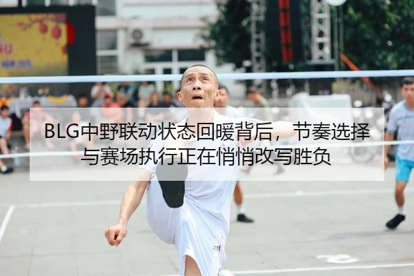 BLG中野联动状态回暖背后，节奏选择与赛场执行正在悄悄改写胜负